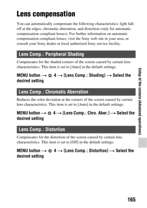 Page 165165
Setup of the camera (Advanced operations)
Lens compensation
You can automatically compensate the following characteristics: light fall-
off at the edges, chromatic aberrati on, and distortion (only for automatic 
compensation compliant lenses). Fo r further information on automatic 
compensation compliant lenses, visit th e Sony web site in your area, or 
consult your Sony dealer or local  authorized Sony service facility.
Compensates for the shaded  corners of the screen caused by certain lens...