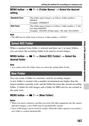 Page 167167
Setting the method for recording on a memory card
Setup of the camera (Advanced operations)
MENU button t  1  t [Folder Name]  t Select the desired 
setting
Note The MP4 movie folder form is fixed as “folder number + ANV01.”
When a standard form folder is select ed and there are 2 or more folders, 
you can select the recording folder  to be used to record images.
MENU button  t  1  t [Select REC Folder]  t Select the 
desired folder
Note You cannot select the folder when you select the setting [Date...