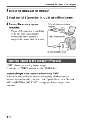 Page 176176
Connecting the camera to the computer
“PMB” allows you to easily import images.
For details on “PMB” functions, see the “PMB Help.”
Importing images to the computer without using “PMB”
When the AutoPlay Wizard appears after making a USB connection 
between the camera and a computer, click [Open folder to view files]  t 
[OK]  t [DCIM] or [MP_ROOT]  t copy the desired images to the 
computer.
2Turn on the camera and the computer.
3Check that [USB Connection] in   2 is set to [Mass Storage].
4Connect...