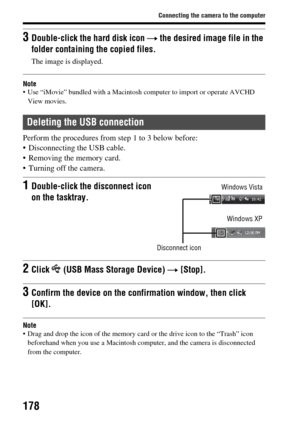 Page 178178
Connecting the camera to the computer
Note Use “iMovie” bundled with a Macintosh computer to import or operate AVCHD View movies.
Perform the procedures from step 1 to 3 below before:
 Disconnecting the USB cable.
 Removing the memory card.
 Turning off the camera.
Note Drag and drop the icon of the memory ca rd or the drive icon to the “Trash” icon 
beforehand when you use a Macintosh computer, and the camera is disconnected 
from the computer.
3Double-click the  hard disk icon t the desired image...