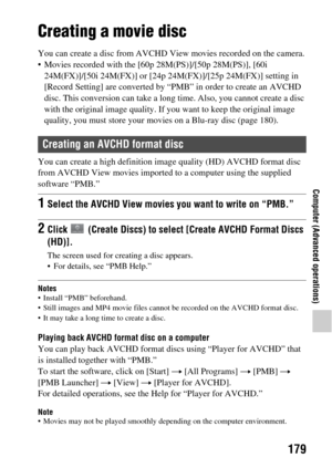 Page 179179
Computer (Advanced operations)
Creating a movie disc
You can create a disc from AVCHD View movies recorded on the camera.
• Movies recorded with the [60p 28M(PS)]/[50p 28M(PS)], [60i  24M(FX)]/[50i 24M(FX)] or [24p 24M(FX)]/[25p 24M(FX)] setting in 
[Record Setting] are converted by “PMB” in order to create an AVCHD 
disc. This conversion can take a long  time. Also, you cannot create a disc 
with the original image quality. If you  want to keep the original image 
quality, you must store  your...