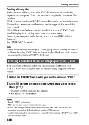 Page 180180
Creating a movie disc
Creating a Blu-ray disc
You can create a Blu-ray disc with AVCHD View movies previously 
imported to a computer. Your computer must support the creation of Blu-
ray discs.
BD-R (non-rewritable) and BD-RE (rewr itable) media can be used to create 
Blu-ray discs. You cannot add contents to either type of disc once it has 
been created.
Click [BD Add-on Software] on the in stallation screen of “PMB,” and 
install this plug-in according to  the on-screen instructions.
Connect your...