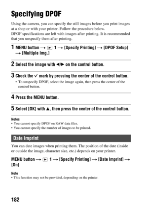 Page 182182
Print (Advanced operations)Print
Specifying DPOF
Using the camera, you can specify the still images before you print images 
at a shop or with your printe r. Follow the procedure below.
DPOF specifications are left with imag es after printing. It is recommended 
that you unspecify  them after printing.
Notes• You cannot specify DPOF on RAW data files.
 You cannot specify the number of images to be printed.
You can date images when  printing them. The position of the date (inside 
or outside the...