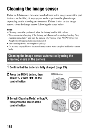 Page 184184
Cleaning the image sensor
If dust or debris enters the camera and adheres to th e image sensor (the part 
that acts as the film), it may appear  as dark spots on the photo image, 
depending on the shooting environment. If there is dust on the image 
sensor, clean the image sens or following the steps below.
Notes Cleaning cannot be performed when the battery level is 50% or less.
 The camera starts beeping if the batter y pack becomes low during cleaning. Stop 
cleaning immediately and turn the...