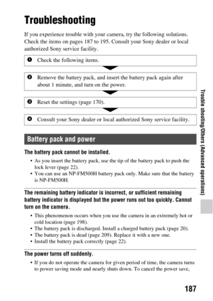 Page 187187
Trouble shooting/Others (Advanced operations)
Trouble shooting/Others (Advanced operations)Trouble shooting/Others
Troubleshooting
If you experience trouble with your camera, try the following solutions. 
Check the items on pages 187 to 195. Consult your Sony dealer or local 
authorized Sony service facility.
The battery pack ca nnot be installed.
 As you insert the battery pack, use the tip of the battery pack to push the 
lock lever (page 22).
 You can use an NP-FM500H battery pack only. Make sure...