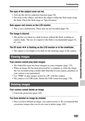 Page 191191
Troubleshooting
Trouble shooting/Others (Advanced operations)
The eyes of the subject come out red.
 Activate the red eye reduction function (page 58).
 Get close to the subject, and shoot the subject within the flash range using the flash. Check the flash range in “Specifications.”
Dots appear and remain on the LCD monitor.
 This is not a malfunction. These dots are not recorded (page 10).
The image is blurred.
 The picture was taken in a dark location without the flash, resulting in camera shake....