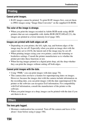 Page 194194
Troubleshooting
Cannot print images.
 RAW images cannot be printed. To print RAW images first, convert them to JPEG images using “Image Data Converter” on the supplied CD-ROM.
The color of the image is strange.
 When you print the images recorded in Adobe RGB mode using sRGB printers that are not compatible with Adobe RGB (DCF2.0/Exif2.21), the 
images are printed at a lower intensity level (page 160).
Images are printed with both edges cut off.
 Depending on your printer, the left, right, top, and...