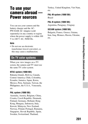 Page 201201
Trouble shooting/Others (Advanced operations)
To use your 
camera abroad — 
Power sources
You can use your camera and the 
battery charger and the AC-
PW10AM AC Adaptor (sold 
separately) in any country or region 
where the power supply is within 100 
V to 240 V AC, 50/60 Hz.
Note
 Do not use an electronic transformer (travel converter), as 
this may cause a malfunction.
When you view images on a TV 
screen, the camera and TV must use 
the same TV color system.
NTSC system (1080 60i)
Bahama Islands,...