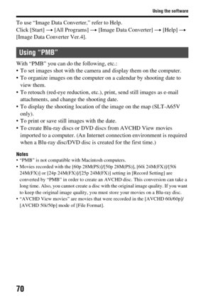 Page 7070
Using the software
To use “Image Data Converter,” refer to Help.
Click [Start] t [All Programs]  t [Image Data Converter]  t [Help]  t 
[Image Data Converter Ver.4].
With “PMB” you can do  the following, etc.:
 To set images shot with the camera  and display them on the computer.
 To organize images on the computer on a calendar by shooting date to  view them.
 To retouch (red-eye reduction, etc.),  print, send still images as e-mail 
attachments, and chan ge the shooting date.
 To display the...