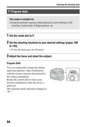 Page 9494
Selecting the shooting mode
Program Shift
 Program Auto
This mode is suitable for
zUsing the automatic exposure, while keeping the custom settings for ISO 
sensitivity, Creative Style, D-Range optimizer, etc.
1Set the mode dial to P.
2Set the shooting functions to your desired settings (pages 108 
to 143).
 To fire the flash, press the   button.
3Adjust the focus and shoot the subject.
You can temporarily change the shutter 
speed and aperture value combination 
with the correct exposure determined by...