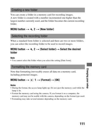 Page 111Changing your setup
111
You can create a folder in a memory card for recording images.
A new folder is created with a number incremented one higher than the 
largest number currently used, and the folder becomes the current recording 
folder.
MENU button t  2 t [New folder]
When a standard form folder is selected and there are two or more folders, 
you can select the recording folder to be used to record images.
MENU button t  2 t [Select folder]t Select the desired 
folder
Note You cannot select the...