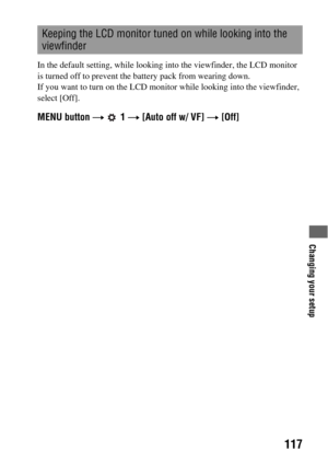 Page 117Changing your setup
117
In the default setting, while looking into the viewfinder, the LCD monitor 
is turned off to prevent the battery pack from wearing down.
If you want to turn on the LCD monitor while looking into the viewfinder, 
select [Off].
MENU button t  1 t [Auto off w/ VF] t [Off]
Keeping the LCD monitor tuned on while looking into the 
viewfinder 