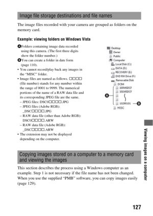 Page 127Viewing images on a computer
127
The image files recorded with your camera are grouped as folders on the 
memory card.
Example: viewing folders on Windows Vista
This section describes the process using a Windows computer as an 
example. Step 1 is not necessary if the file name has not been changed.
When you use the supplied “PMB” software, you can copy images easily 
(page 129).
Image file storage destinations and file names
AFolders containing image data recorded 
using this camera. (The first three...