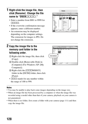 Page 128128
Notes You may be unable to play back some images depending on the image size.
 When an image file has been processed by a computer or when the image file was 
recorded using a model other than that of your camera, playback on your camera is 
not guaranteed.
 When there is no folder, first create a folder with your camera (page 111) and then 
copy the image file.
1Right-click the image file, then 
click [Rename]. Change the file 
name to “DSC0ssss.”
 Enter a number from 0001 to 9999 for 
ssss.
 If the...