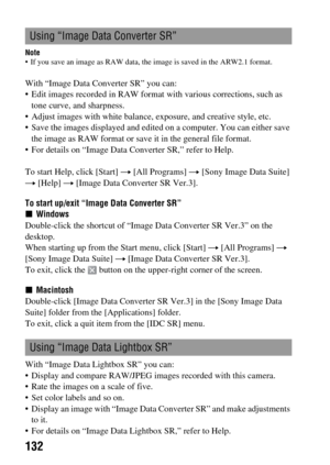 Page 132132
Note If you save an image as RAW data, the image is saved in the ARW2.1 format.
With “Image Data Converter SR” you can:
 Edit images recorded in RAW format with various corrections, such as 
tone curve, and sharpness.
 Adjust images with white balance, exposure, and creative style, etc.
 Save the images displayed and edited on a computer. You can either save 
the image as RAW format or save it in the general file format.
 For details on “Image Data Converter SR,” refer to Help.
To start Help, click...