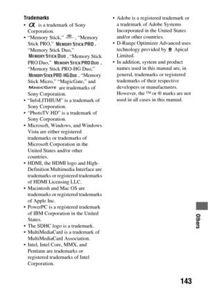 Page 143Others
143
Trademarks
  is a trademark of Sony 
Corporation.
 “Memory Stick,”  , “Memory 
Stick PRO,”  , 
“Memory Stick Duo,” 
, “Memory Stick 
PRO Duo,”  , 
“Memory Stick PRO-HG Duo,” 
, “Memory 
Stick Micro,” “MagicGate,” and 
 are trademarks of 
Sony Corporation.
 “InfoLITHIUM” is a trademark of 
Sony Corporation.
 “PhotoTV HD” is a trademark of 
Sony Corporation.
 Microsoft, Windows, and Windows 
Vista are either registered 
trademarks or trademarks of 
Microsoft Corporation in the 
United States...