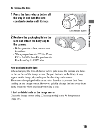 Page 19Preparing the camera
19
To remove the lens
Note on changing the lens
When changing the lens, if dust or debris gets inside the camera and lands 
on the surface of the image sensor (the part that acts as the film), it may 
appear on the image, depending on the shooting environment.
The camera is equipped with an anti-dust function to prevent dust from 
landing on the image sensor. However, quickly change the lens away from 
dusty locations when attaching/removing a lens.
If dust or debris lands on the...