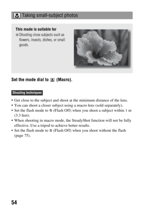 Page 5454
Set the mode dial to   (Macro).
 Get close to the subject and shoot at the minimum distance of the lens.
 You can shoot a closer subject using a macro lens (sold separately).
 Set the flash mode to   (Flash Off) when you shoot a subject within 1 m 
(3.3 feet).
 When shooting in macro mode, the SteadyShot function will not be fully 
effective. Use a tripod to achieve better results.
 Set the flash mode to   (Flash Off) when you shoot without the flash 
(page 75). 
 Taking small-subject photos
This mode...