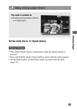 Page 55Shooting images
55
Set the mode dial to   (Sports Action).
 The camera shoots images continuously while the shutter button is 
pressed.
 Press and hold the shutter button halfway down until the right moment.
 Set the flash mode to   (Fill-flash) when you shoot with the flash 
(page 75).
 Taking moving-subject photos
This mode is suitable for
zShooting moving subjects outdoors 
or in bright places.
Shooting techniques 