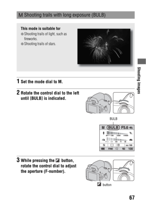 Page 67Shooting images
67
 Shooting trails with long exposure (BULB)
This mode is suitable for
zShooting trails of light, such as 
fireworks.
zShooting trails of stars.
1Set the mode dial to M.
2Rotate the control dial to the left 
until [BULB] is indicated.
BULB
3While pressing the   button, 
rotate the control dial to adjust 
the aperture (F-number).
 button 