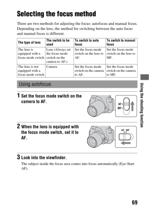 Page 69Using the shooting function
69
Using the shooting function
Selecting the focus method
There are two methods for adjusting the focus: autofocus and manual focus.
Depending on the lens, the method for switching between the auto focus 
and manual focus is different.
The type of lensThe switch to be 
usedTo switch to auto 
focusTo switch to manual 
focus
The lens is 
equipped with a 
focus mode switchLens (Always set 
the focus mode 
switch on the 
camera to AF.)Set the focus mode 
switch on the lens to...