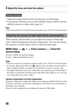 Page 8080
 Adjust the compensation level by checking the recorded image.
 Using bracket shooting, you can shoot multiple images with the exposure 
shifted to the plus or minus sides (page 91).
Note This item cannot be set when the exposure mode is set to AUTO or Scene Selection.
When shooting with the flash, you can adjust the amount of flash light 
alone, without changing the exposure compensation. You can only change 
the exposure of a main subject which is within the flash range.
MENU button t  1 t [Flash...