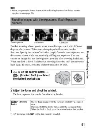 Page 91Using the shooting function
91
Note When you press the shutter button without looking into the viewfinder, use the 
eyepiece cover (page 26).
Bracket shooting allows you to shoot several images, each with different 
degrees of exposure. This camera is equipped with an auto bracket 
function. Specify the value of deviation (steps) from the base exposure, and 
the camera shoots while automatically shifting the exposure. You can 
choose an image that has the brightness you like after shooting is finished....