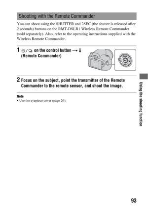Page 93Using the shooting function
93
You can shoot using the SHUTTER and 2SEC (the shutter is released after 
2 seconds) buttons on the RMT-DSLR1 Wireless Remote Commander 
(sold separately). Also, refer to the operating instructions supplied with the 
Wireless Remote Commander.
Note Use the eyepiece cover (page 26).
Shooting with the Remote Commander
1 on the control button t  
(Remote Commander)
2Focus on the subject, point the transmitter of the Remote 
Commander to the remote sensor, and shoot the image. 