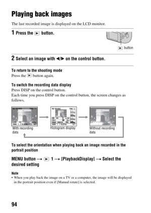 Page 9494
Using the viewing function
Playing back images
The last recorded image is displayed on the LCD monitor.
To return to the shooting mode
Press the   button again.
To switch the recording data display
Press DISP on the control button.
Each time you press DISP on the control button, the screen changes as 
follows.
To select the orientation when playing back an image recorded in the 
portrait position
MENU button t  1 t [PlaybackDisplay] t Select the 
desired setting
Note When you play back the image on a...