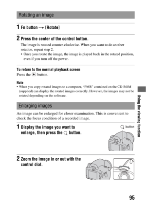 Page 95Using the viewing function
95
To return to the normal playback screen
Press the   button.
Note When you copy rotated images to a computer, “PMB” contained on the CD-ROM 
(supplied) can display the rotated images correctly. However, the images may not be 
rotated depending on the software.
An image can be enlarged for closer examination. This is convenient to 
check the focus condition of a recorded image.
Rotating an image
1Fn button t [Rotate]
2Press the center of the control button.
The image is...