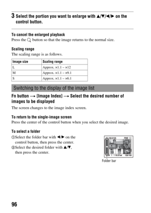 Page 9696
To cancel the enlarged playback
Press the   button so that the image returns to the normal size.
Scaling range
The scaling range is as follows.
Fn button t [Image Index] t Select the desired number of 
images to be displayed
The screen changes to the image index screen.
To return to the single-image screen
Press the center of the control button when you select the desired image.
To select a folder
3Select the portion you want to enlarge with v/V/b/B on the 
control button.
Image size Scaling range
L...