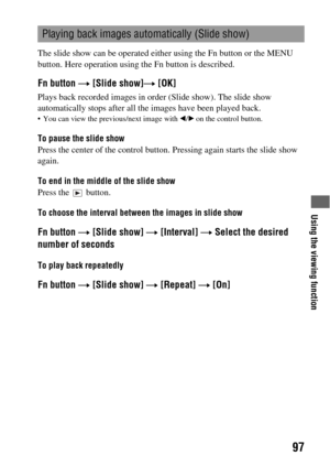 Page 97Using the viewing function
97
The slide show can be operated either using the Fn button or the MENU 
button. Here operation using the Fn button is described.
Fn button t [Slide show]t [OK]
Plays back recorded images in order (Slide show). The slide show 
automatically stops after all the images have been played back.
 You can view the previous/next image with b/B on the control button.
To pause the slide show
Press the center of the control button. Pressing again starts the slide show 
again.
To end in...