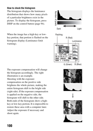 Page 100100
How to check the histogram
The histogram displays the luminance 
distribution that shows how many pixels 
of a particular brightness exist in the 
picture. To display the histogram, press 
DISP on the control button (page 94).
When the image has a high-key or low-
key portion, that portion is flashed on the 
histogram display (Luminance limit 
warning).
The exposure compensation will change 
the histogram accordingly. The right 
illustration is an example.
Shooting with the exposure 
compensation on...