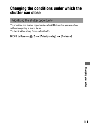 Page 111111
Changing your setup
Changing the conditions under which the 
shutter can close
To prioritize the shutter opportunity, select [Release] so you can shoot 
without acquiring a sharp focus.
To shoot with a sharp focus, select [AF].
MENU button t  2 t [Priority setup] t [Release]
Prioritizing the shutter opportunity 