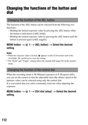 Page 112112
Changing the functions of the button and 
dial
The function of the AEL button can be selected from the following two 
functions: 
– Holding the locked exposure value by pressing the AEL button while 
the button is held down ([AEL hold]).
– Holding the locked exposure value by pressing the AEL button until the 
button is pressed again ([AEL toggle]).
MENU button t  1 t [AEL button] t Select the desired 
setting
Notes While the exposure value is locked,  appears on the LCD monitor and in the...