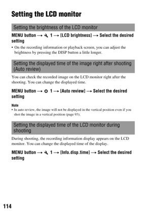 Page 114114
Setting the LCD monitor
MENU button t  1 t [LCD brightness] t Select the desired 
setting
 On the recording information or playback screen, you can adjust the 
brightness by pressing the DISP button a little longer.
You can check the recorded image on the LCD monitor right after the 
shooting. You can change the displayed time.
MENU button t  1 t [Auto review] t Select the desired 
setting
Note In auto review, the image will not be displayed in the vertical position even if you 
shot the image in a...