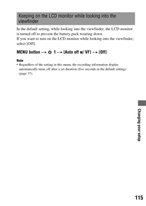 Page 115115
Changing your setup
In the default setting, while looking into the viewfinder, the LCD monitor 
is turned off to prevent the battery pack wearing down.
If you want to turn on the LCD monitor while looking into the viewfinder, 
select [Off].
MENU button t  1 t [Auto off w/ VF] t [Off]
Note Regardless of the setting in this menu, the recording information display 
automatically turns off after a set duration (five seconds in the default setting) 
(page 37).
Keeping on the LCD monitor while looking into...
