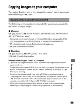 Page 119119
Viewing images on a computer
Viewing images on a computer
Copying images to your computer
This section describes how to copy images in a memory card to a computer 
connected using a USB cable.
The following environment is recommended for a computer connected to 
the camera to import images.
xWindows
OS (pre-installed): Microsoft Windows 2000 Professional SP4/ Windows 
XP* SP2/Windows Vista*
 Operation is not assured in an environment based on an upgrade of the 
operating systems described above or in...