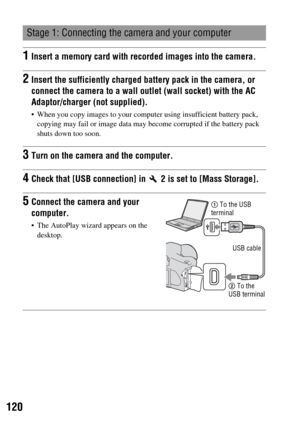 Page 120120
Stage 1: Connecting the camera and your computer
1Insert a memory card with recorded images into the camera.
2Insert the sufficiently charged battery pack in the camera, or 
connect the camera to a wall outlet (wall socket) with the AC 
Adaptor/charger (not supplied).
 When you copy images to your computer using insufficient battery pack, 
copying may fail or image data may become corrupted if the battery pack 
shuts down too soon.
3Turn on the camera and the computer.
4Check that [USB connection] in...