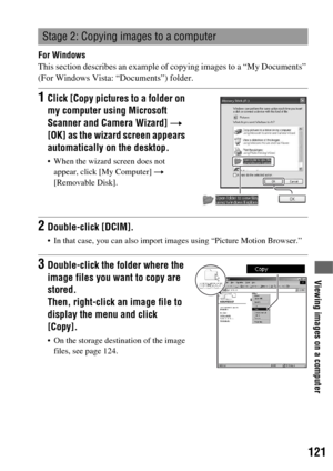 Page 121121
Viewing images on a computer
For Windows
This section describes an example of copying images to a “My Documents” 
(For Windows Vista: “Documents”) folder.
Stage 2: Copying images to a computer
1Click [Copy pictures to a folder on 
my computer using Microsoft 
Scanner and Camera Wizard] t 
[OK] as the wizard screen appears 
automatically on the desktop.
 When the wizard screen does not 
appear, click [My Computer] t 
[Removable Disk].
2Double-click [DCIM].
 In that case, you can also import images...