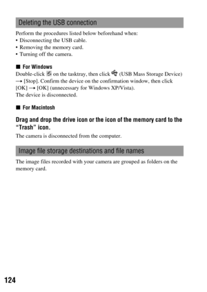 Page 124124
Perform the procedures listed below beforehand when:
 Disconnecting the USB cable.
 Removing the memory card.
 Turning off the camera.
xFor Windows
Double-click   on the tasktray, then click   (USB Mass Storage Device) 
t [Stop]. Confirm the device on the confirmation window, then click 
[OK] t [OK] (unnecessary for Windows XP/Vista).
The device is disconnected.
xFor Macintosh
Drag and drop the drive icon or the icon of the memory card to the 
“Trash” icon. 
The camera is disconnected from the...