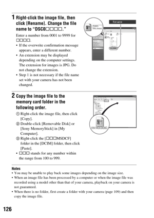 Page 126126
Notes You may be unable to play back some images depending on the image size.
 When an image file has been processed by a computer or when the image file was 
recorded using a model other than that of your camera, playback on your camera is 
not guaranteed.
 When there is no folder, first create a folder with your camera (page 109) and then 
copy the image file.
1Right-click the image file, then 
click [Rename]. Change the file 
name to “DSC0ssss.”
Enter a number from 0001 to 9999 for 
ssss.
 If the...