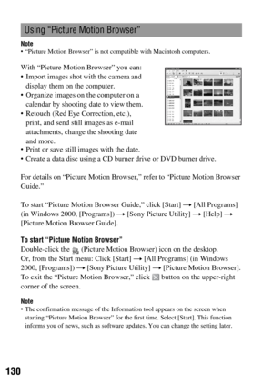 Page 130130
Note “Picture Motion Browser” is not compatible with Macintosh computers.
For details on “Picture Motion Browser,” refer to “Picture Motion Browser 
Guide.”
To start “Picture Motion Browser Guide,” click [Start] t [All Programs] 
(in Windows 2000, [Programs]) t [Sony Picture Utility] t [Help] t 
[Picture Motion Browser Guide].
To start “Picture Motion Browser”
Double-click the   (Picture Motion Browser) icon on the desktop.
Or, from the Start menu: Click [Start] t [All Programs] (in Windows 
2000,...