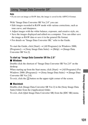 Page 131131
Viewing images on a computer
Note If you save an image as RAW data, the image is saved in the ARW2.0 format.
With “Image Data Converter SR Ver.2.0” you can:
 Edit images recorded in RAW mode with various corrections, such as 
tone curve, and sharpness.
 Adjust images with the white balance, exposure, and creative style, etc.
 Save the images displayed and edited on a computer. You can either save 
the image as RAW data or save it in the general file format.
 For details on “Image Data Converter SR,”...