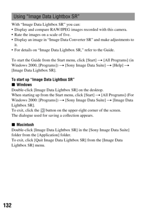 Page 132132
With “Image Data Lightbox SR” you can:
 Display and compare RAW/JPEG images recorded with this camera.
 Rate the images on a scale of five.
 Display an image in “Image Data Converter SR” and make adjustments to 
it.
 For details on “Image Data Lightbox SR,” refer to the Guide.
To start the Guide from the Start menu, click [Start] t [All Programs] (in 
Windows 2000, [Programs]) t [Sony Image Data Suite] t [Help] t 
[Image Data Lightbox SR].
To start up “Image Data Lightbox SR”
xWindows
Double-click...