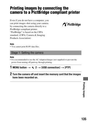 Page 135135
Printing images
Printing images by connecting the 
camera to a PictBridge compliant printer
Note You cannot print RAW data files.
Note It is recommended to use the AC Adaptor/charger (not supplied) to prevent the 
power from turning off partway through printing.
Even if you do not have a computer, you 
can print images shot using your camera 
by connecting the camera directly to a 
PictBridge compliant printer. 
“PictBridge” is based on the CIPA 
standard. (CIPA: Camera & Imaging 
Products...