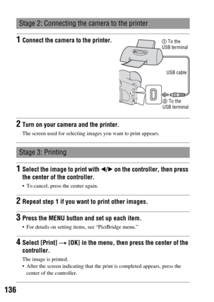 Page 136136
Stage 2: Connecting the camera to the printer
1Connect the camera to the printer.
2Turn on your camera and the printer.
The screen used for selecting images you want to print appears.
Stage 3: Printing
1Select the image to print with b/B on the controller, then press 
the center of the controller.
 To cancel, press the center again.
2Repeat step 1 if you want to print other images.
3Press the MENU button and set up each item.
 For details on setting items, see “PictBridge menu.”
4Select [Print] t...