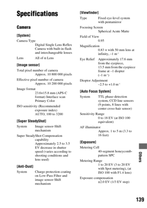 Page 139139
Others
Others
Specifications
Camera
[System]
Camera Type
Digital Single Lens Reflex 
Camera with built-in flash 
and interchangeable lenses
Lens All of α Lens
[Image sensor]
Total pixel number of camera
Approx. 10 800 000 pixels
Effective pixel number of camera
Approx. 10 200 000 pixels
Image format
23.6×15.8 mm (APS-C 
format) Interlace scan 
Primary Color
ISO sensitivity (Recommended 
exposure index)
AUTO, 100 to 3200
[Super SteadyShot]
System Image sensor-Shift 
mechanism
Super SteadyShot...