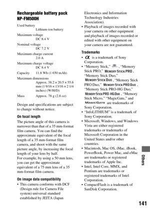 Page 141141
Others
Rechargeable battery pack 
NP-FM500H
Used battery
Lithium-ion battery
Maximum voltage
DC 8.4 V 
Nominal voltage
DC 7.2 V
Maximum charge current
2.0 A
Maximum charge voltage
DC 8.4 V
Capacity  11.8 Wh (1 650 mAh)
Maximum dimensions
Approx. 38.2 × 20.5 × 55.6 
mm (1 9/16 × 13/16 × 2 1/4 
inches) (W/H/D)
Mass Approx. 78 g (2.8 oz)
Design and specifications are subject 
to change without notice.
On focal length
The picture angle of this camera is 
narrower than that of a 35 mm-format 
film camera....