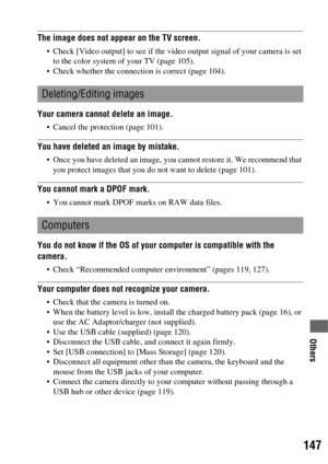 Page 147147
Others
The image does not appear on the TV screen.
 Check [Video output] to see if the video output signal of your camera is set 
to the color system of your TV (page 105).
 Check whether the connection is correct (page 104).
Your camera cannot delete an image.
 Cancel the protection (page 101).
You have deleted an image by mistake.
 Once you have deleted an image, you cannot restore it. We recommend that 
you protect images that you do not want to delete (page 101).
You cannot mark a DPOF mark.
 You...